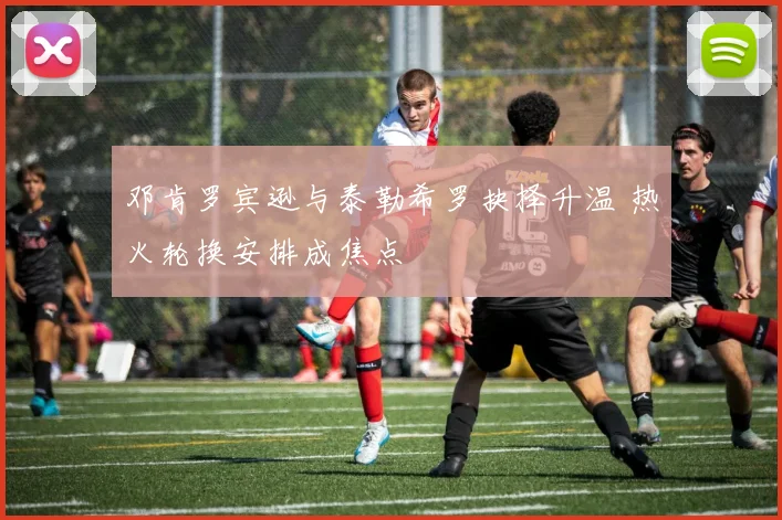 邓肯罗宾逊与泰勒希罗抉择升温 热火轮换安排成焦点