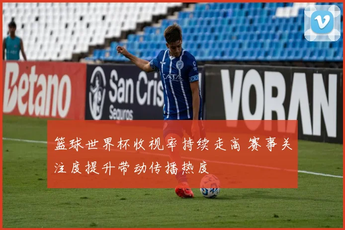 篮球世界杯收视率持续走高 赛事关注度提升带动传播热度