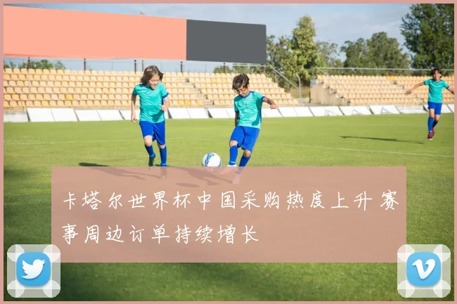 卡塔尔世界杯中国采购热度上升 赛事周边订单持续增长