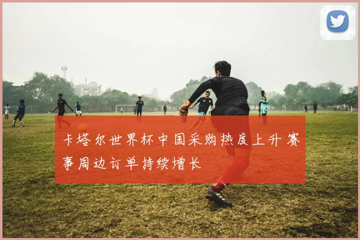 卡塔尔世界杯中国采购热度上升 赛事周边订单持续增长