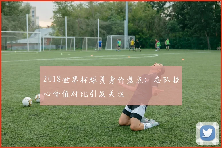 2018世界杯球员身价盘点：各队核心价值对比引发关注