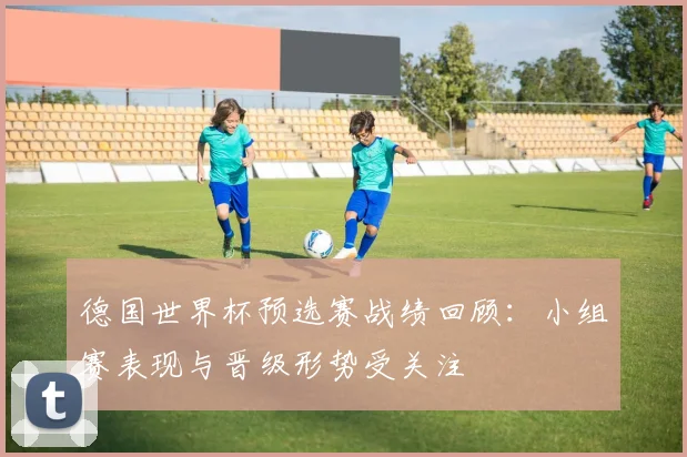 德国世界杯预选赛战绩回顾：小组赛表现与晋级形势受关注